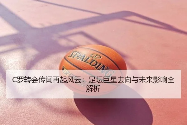 C罗转会传闻再起风云：足坛巨星去向与未来影响全解析