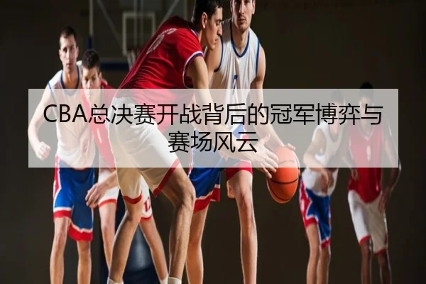 CBA总决赛开战背后的冠军博弈与赛场风云
