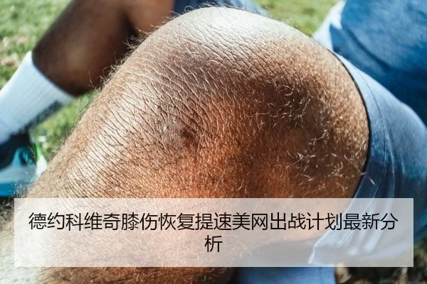 德约科维奇膝伤恢复提速美网出战计划最新分析