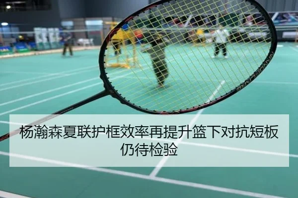 杨瀚森夏联护框效率再提升篮下对抗短板仍待检验