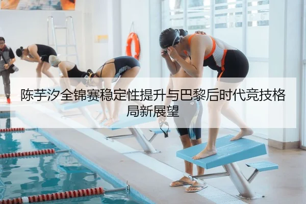 陈芋汐全锦赛稳定性提升与巴黎后时代竞技格局新展望