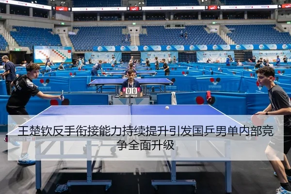 王楚钦反手衔接能力持续提升引发国乒男单内部竞争全面升级
