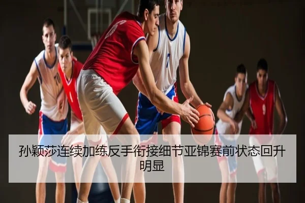 孙颖莎连续加练反手衔接细节亚锦赛前状态回升明显
