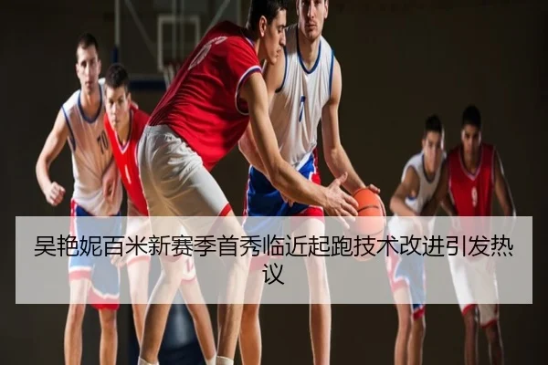 吴艳妮百米新赛季首秀临近起跑技术改进引发热议