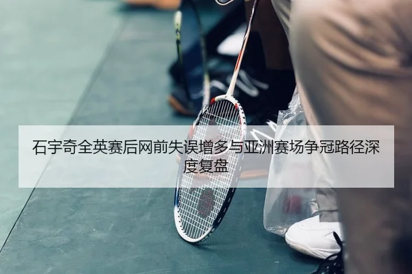 石宇奇全英赛后网前失误增多与亚洲赛场争冠路径深度复盘