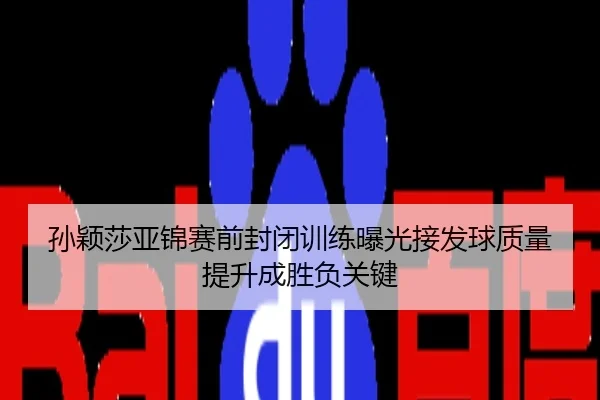 孙颖莎亚锦赛前封闭训练曝光接发球质量提升成胜负关键
